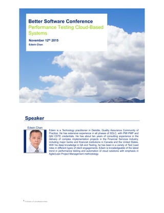 Better Software Conference
Performance Testing Cloud-Based
Systems
November 12th 2015
Edwin Chan
1
Speaker
© Deloitte LLP and affiliated entities.
Edwin is a Technology practitioner in Deloitte, Quality Assurance Community of
Practice. He has extensive experience in all phases of SDLC, with PMI PMP and
QAI CSTE credentials. He has about ten years of consulting experience in the
delivery of complex implementation projects in the Financial Services Industry,
including major banks and financial institutions in Canada and the United States.
With his deep knowledge in QA and Testing, he has been in a variety of Test Lead
roles in different types of client engagements. Edwin is knowledgeable of the latest
trend in performance testing and automation of cloud solutions with emphasis in
Agile/Lean Project Management methodology.
Edwin Chan
 
