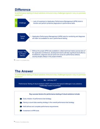 10
Is performance testing of cloud solutions immune to key challenges typical in any on-premises
solutions?
Difference
• Lack of investment in Application Performance Management (APM) tools to
monitor and perform proactive diagnostics in performance tests.
• Application Performance Management (APM) tools for monitoring and diagnosis
are often not available for use in performance testing.
• Without the proper APM tools available to collect technical metrics across tiers of
the application architecture, development teams will take significant level effort to
troubleshoot, diagnose and pin-point root cause for performance defects,
causing lengthy delays in the project timeline.
Typical
Issue
Impact / Risk
to Project
Delivery
Challenge
5
© Deloitte LLP and affiliated entities.
11
Is performance testing of cloud solutions immune to key challenges typical in any on-premises
solutions?
The Answer
Key success factors for performance testing of cloud solutions include:
No – definitely NOT
Performance Testing of cloud solutions is NOT immune to the typical challenges in any solutions
traditionally hosted on-premises.
Investment in APM tools
Early initiation of performance test strategy
Well defined and complete performance requirements
Having a sound data seeding strategy in the overall performance test strategy
© Deloitte LLP and affiliated entities.
 