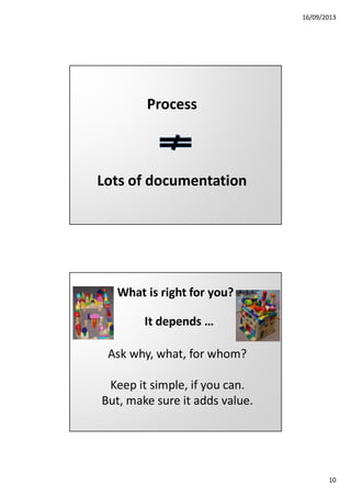 16/09/2013

Process

Lots of documentation

What is right for you?
It depends …
Ask why, what, for whom?
Keep it simple, if you can.
But, make sure it adds value.

10

 