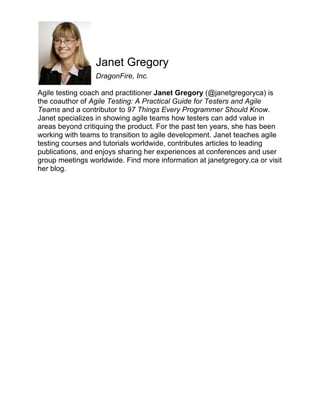 Janet Gregory
DragonFire, Inc.
Agile testing coach and practitioner Janet Gregory (@janetgregoryca) is
the coauthor of Agile Testing: A Practical Guide for Testers and Agile
Teams and a contributor to 97 Things Every Programmer Should Know.
Janet specializes in showing agile teams how testers can add value in
areas beyond critiquing the product. For the past ten years, she has been
working with teams to transition to agile development. Janet teaches agile
testing courses and tutorials worldwide, contributes articles to leading
publications, and enjoys sharing her experiences at conferences and user
group meetings worldwide. Find more information at janetgregory.ca or visit
her blog.

 