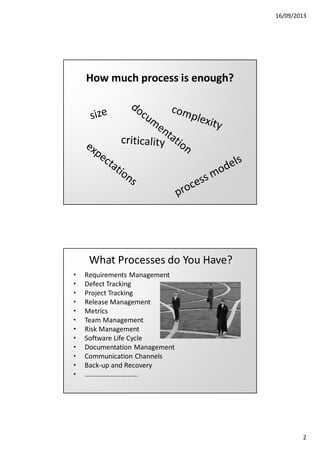 16/09/2013

How much process is enough?

What Processes do You Have?
•
•
•
•
•
•
•
•
•
•
•
•

Requirements Management
Defect Tracking
Project Tracking
Release Management
Metrics
Team Management
Risk Management
Software Life Cycle
Documentation Management
Communication Channels
Back-up and Recovery
………………………….

2

 
