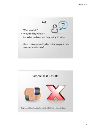 16/09/2013

Ask ..
• Who wants it?
• Why do they want it?
• i.e. What problem are they trying to solve
• then …. Ask yourself, what is the simplest then
you can possibly do?

Simple Test Results

Be prepared to discuss why … and risks if it is a thumbs down

6

 