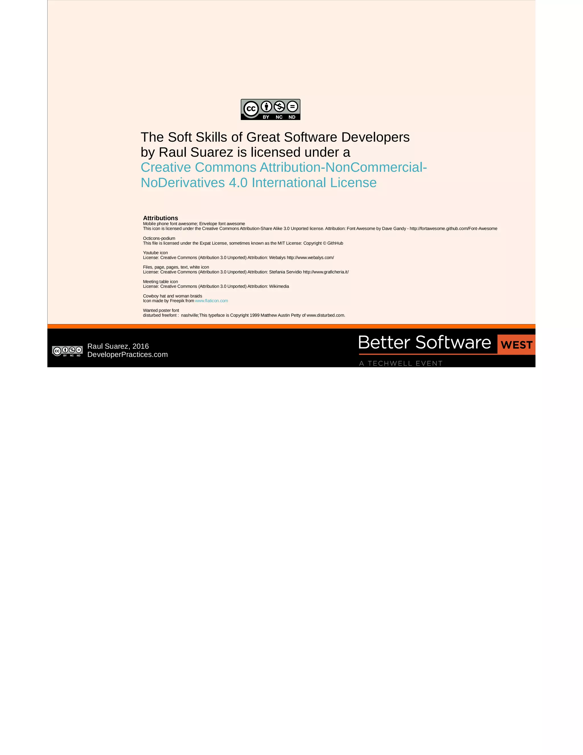 Raul Suarez, 2016
DeveloperPractices.com
The Soft Skills of Great Software Developers
by Raul Suarez is licensed under a
Creative Commons Attribution-NonCommercial-
NoDerivatives 4.0 International License
Attributions
Mobile phone font awesome; Envelope font awesome
This icon is licensed under the Creative Commons Attribution-Share Alike 3.0 Unported license. Attribution: Font Awesome by Dave Gandy - http://fortawesome.github.com/Font-Awesome
Octicons-podium
This file is licensed under the Expat License, sometimes known as the MIT License: Copyright © GithHub
Youtube icon
License: Creative Commons (Attribution 3.0 Unported) Attribution: Webalys http://www.webalys.com/
Files, page, pages, text, white icon
License: Creative Commons (Attribution 3.0 Unported) Attribution: Stefania Servidio http://www.graficheria.it/
Meeting table icon
License: Creative Commons (Attribution 3.0 Unported) Attribution: Wikimedia
Cowboy hat and woman braids
Icon made by Freepik from www.flaticon.com
Wanted poster font
disturbed freefont : nashville;This typeface is Copyright 1999 Matthew Austin Petty of www.disturbed.com.
 