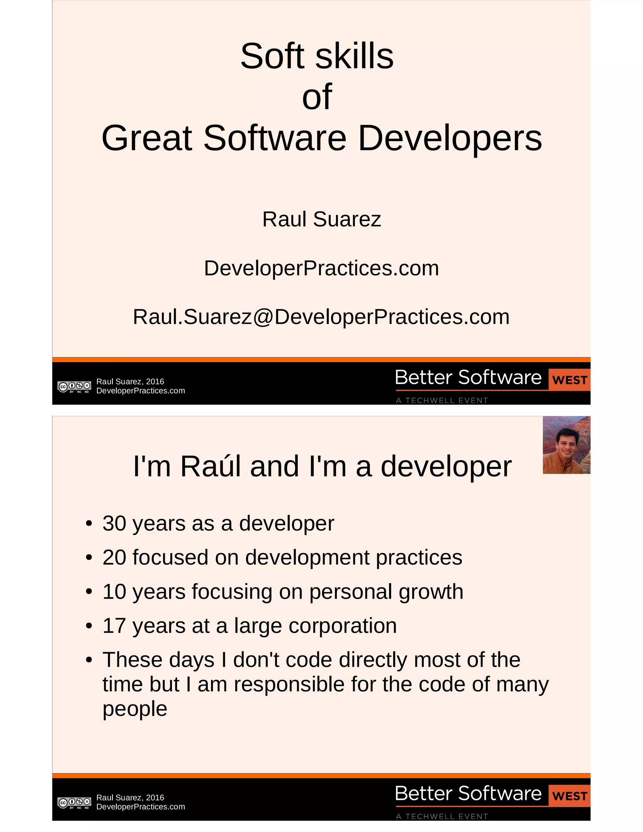 Raul Suarez, 2016
DeveloperPractices.com
Soft skills
of
Great Software Developers
Raul Suarez
DeveloperPractices.com
Raul.Suarez@DeveloperPractices.com
Raul Suarez, 2016
DeveloperPractices.com
I'm Raúl and I'm a developer
● 30 years as a developer
● 20 focused on development practices
● 10 years focusing on personal growth
● 17 years at a large corporation
● These days I don't code directly most of the
time but I am responsible for the code of many
people
 