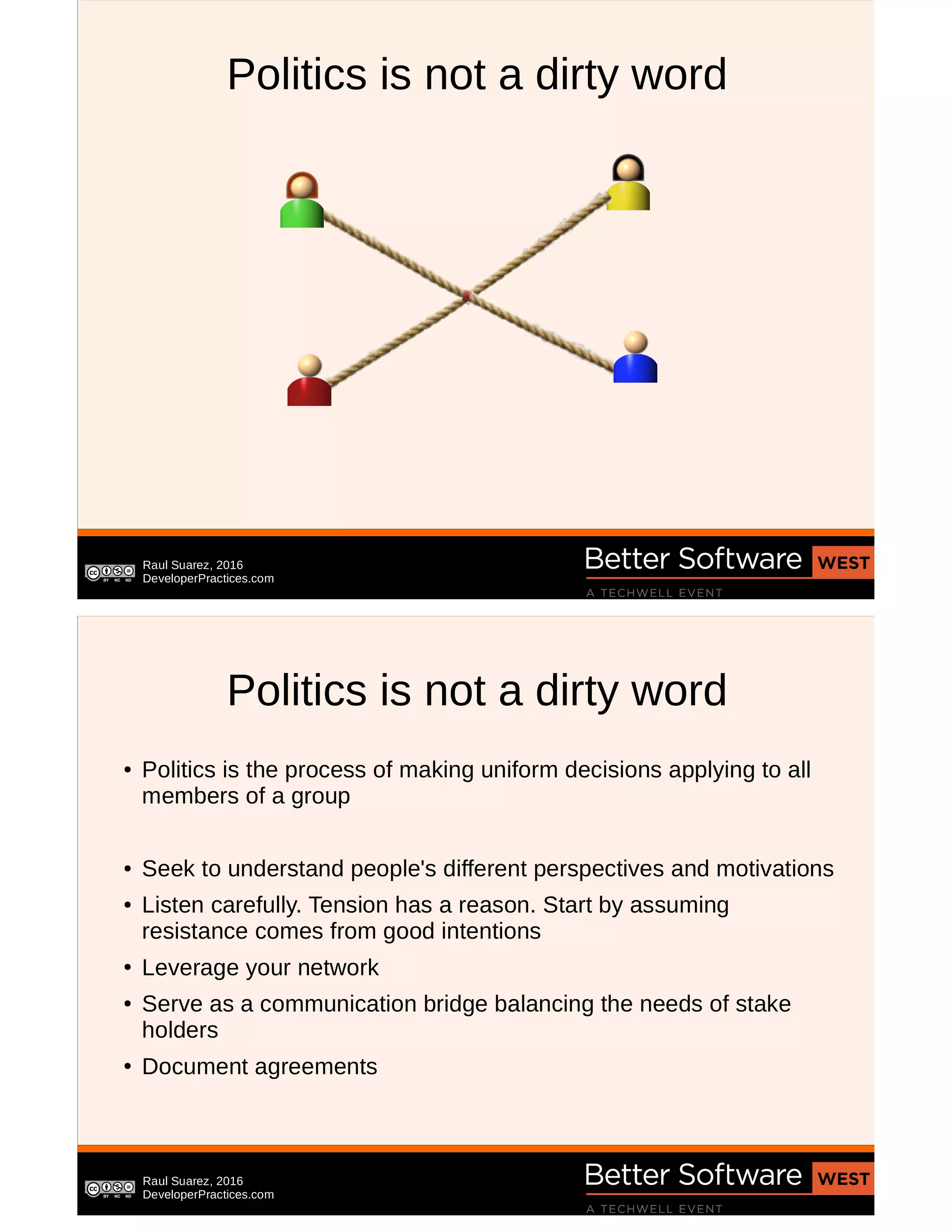 Raul Suarez, 2016
DeveloperPractices.com
Politics is not a dirty word
Raul Suarez, 2016
DeveloperPractices.com
Politics is not a dirty word
● Politics is the process of making uniform decisions applying to all
members of a group
● Seek to understand people's different perspectives and motivations
● Listen carefully. Tension has a reason. Start by assuming
resistance comes from good intentions
●
Leverage your network
● Serve as a communication bridge balancing the needs of stake
holders
●
Document agreements
 