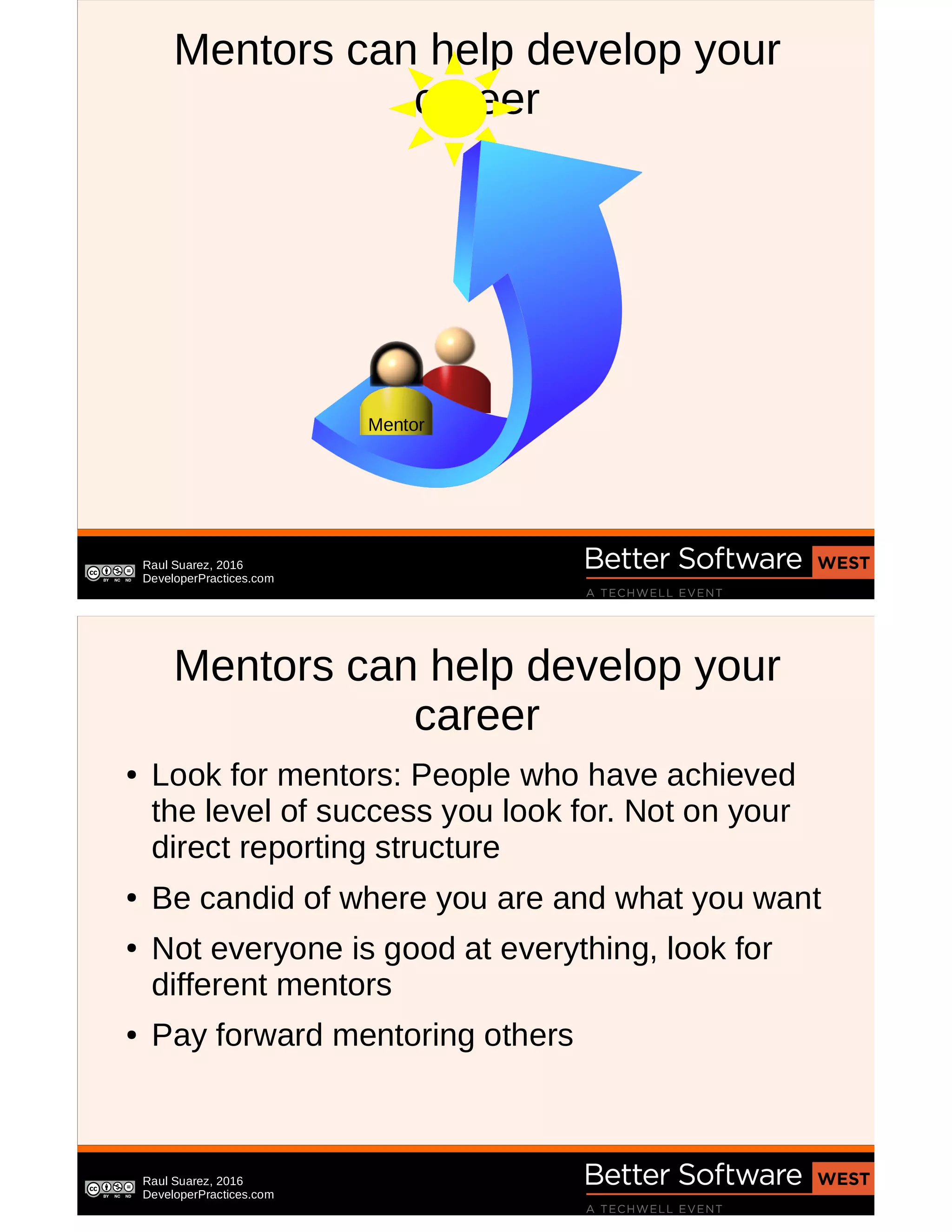 Raul Suarez, 2016
DeveloperPractices.com
Mentors can help develop your
career
Mentor
Raul Suarez, 2016
DeveloperPractices.com
Mentors can help develop your
career
● Look for mentors: People who have achieved
the level of success you look for. Not on your
direct reporting structure
● Be candid of where you are and what you want
● Not everyone is good at everything, look for
different mentors
● Pay forward mentoring others
 