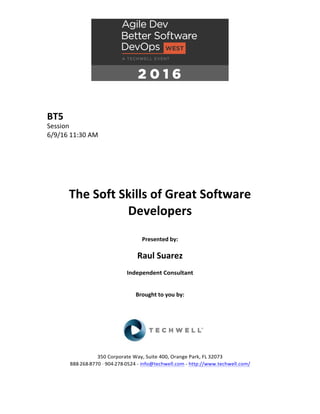 BT5	
Session	
6/9/16	11:30	AM	
	
	
	
	
	
	
The	Soft	Skills	of	Great	Software	
Developers	
	
Presented	by:	
	
Raul	Suarez	
Independent	Consultant	
	
	
Brought	to	you	by:		
		
	
	
	
	
350	Corporate	Way,	Suite	400,	Orange	Park,	FL	32073		
888---268---8770	··	904---278---0524	-	info@techwell.com	-	http://www.techwell.com/	
	
 
