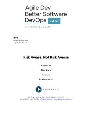 BT5	
Concurrent	Session	
11/9/17	11:30	AM	
	
	
	
	
	
Risk	Aware,	Not	Risk	Averse		
	
Presented	by:	
	
Siva	Katir	
PlayFab,	Inc.	
	
Brought	to	you	by:		
		
	
	
	
	
350	Corporate	Way,	Suite	400,	Orange	Park,	FL	32073		
888---268---8770	··	904---278---0524	-	info@techwell.com	-	https://www.techwell.com/		
	
		
 