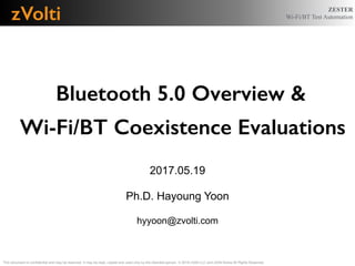 ZESTER
Wi-Fi/BT Test Automation
Bluetooth 5.0 Overview &
Wi-Fi/BT Coexistence Evaluations
!
2017.05.19
!
Ph.D. Hayoung Yoon
!
hyyoon@zvolti.com
This document is conﬁdential and may be reserved. It may be read, copied and used only by the intended person. © 2016 zVolti LLC and zVolti Korea All Rights Reserved.
zVolti
 