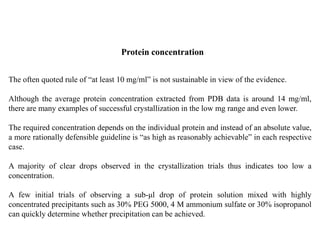 Protein concentration
The often quoted rule of “at least 10 mg/ml” is not sustainable in view of the evidence.
Although the average protein concentration extracted from PDB data is around 14 mg/ml,
there are many examples of successful crystallization in the low mg range and even lower.
The required concentration depends on the individual protein and instead of an absolute value,
a more rationally defensible guideline is “as high as reasonably achievable” in each respective
case.
A majority of clear drops observed in the crystallization trials thus indicates too low a
concentration.
A few initial trials of observing a sub-μl drop of protein solution mixed with highly
concentrated precipitants such as 30% PEG 5000, 4 M ammonium sulfate or 30% isopropanol
can quickly determine whether precipitation can be achieved.
 
