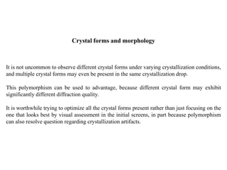 Crystal forms and morphology
It is not uncommon to observe different crystal forms under varying crystallization conditions,
and multiple crystal forms may even be present in the same crystallization drop.
This polymorphism can be used to advantage, because different crystal form may exhibit
significantly different diffraction quality.
It is worthwhile trying to optimize all the crystal forms present rather than just focusing on the
one that looks best by visual assessment in the initial screens, in part because polymorphism
can also resolve question regarding crystallization artifacts.
 