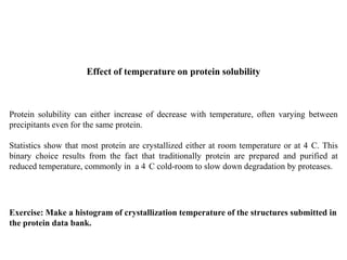 Effect of temperature on protein solubility
Protein solubility can either increase of decrease with temperature, often varying between
precipitants even for the same protein.
Statistics show that most protein are crystallized either at room temperature or at 4 C. This
binary choice results from the fact that traditionally protein are prepared and purified at
reduced temperature, commonly in a 4 C cold-room to slow down degradation by proteases.
Exercise: Make a histogram of crystallization temperature of the structures submitted in
the protein data bank.
 