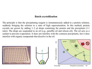Batch crystallization
The principle is that the precipitating reagent is instantaneously added to a protein solution,
suddenly bringing the solution to a state of high supersaturation. In this method, protein
crystals are grown by adding 1–2 μl drops containing the protein and the precipitant (1:1
ratio). The drops are suspended in an oil (e.g., paraffin oil and silicon oil). The oil acts as a
sealant to prevent evaporation. It does not interfere with the common precipitants, but it does
interfere with organic compounds that dissolve in the oil.
 