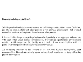 Do protein dislike crystallizing?
Soluble proteins in cellular compartments or intercellular space do not float around freely, but,
just like in crystals, share with other proteins a very crowded environment, full of small
molecules, nutrients, and copies of themselves and other proteins.
It is conceivable that proteins perhaps had to evolved precisely to not aggregate and associate
with each other under normal circumstances. Uncontrolled spontaneous crystallization
certainly would compromise the viability of a normal cell, and some empirical evidence
points toward the possibility of negative evolutionary design.
An interesting curiosity in this context is the fact that Bacillus thuringiensis, used
commercially a biopesticide, actually stores its insecticidal proteins as perfectly diffracting
protein microcrystals.
 