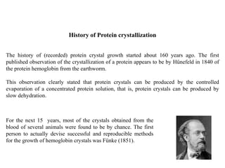 The history of (recorded) protein crystal growth started about 160 years ago. The first
published observation of the crystallization of a protein appears to be by Hünefeld in 1840 of
the protein hemoglobin from the earthworm.
This observation clearly stated that protein crystals can be produced by the controlled
evaporation of a concentrated protein solution, that is, protein crystals can be produced by
slow dehydration.
History of Protein crystallization
For the next 15 years, most of the crystals obtained from the
blood of several animals were found to be by chance. The first
person to actually devise successful and reproducible methods
for the growth of hemoglobin crystals was Fünke (1851).
 