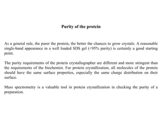 As a general rule, the purer the protein, the better the chances to grow crystals. A reasonable
single-band appearance in a well loaded SDS gel (<95% purity) is certainly a good starting
point.
The purity requirements of the protein crystallographer are different and more stringent than
the requirements of the biochemist. For protein crystallization, all molecules of the protein
should have the same surface properties, especially the same charge distribution on their
surface.
Mass spectrometry is a valuable tool in protein crystallization in checking the purity of a
preparation.
Purity of the protein
 