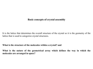 It is the lattice that determines the overall structure of the crystal so it is the geometry of the
lattice that is used to categorize crystal structures.
What is the structure of the molecules within a crystal? and
What is the nature of the geometrical array which defines the way in which the
molecules are arranged in space?
Basic concepts of crystal assembly
 