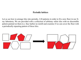 Periodic lattices
Let us see how to arrange tiles into periodic, 2-D patterns in order to fit a new floor in our X-
ray laboratory. We are provided with a collection of arbitrary white tiles with no discernible
pattern painted on them (i.e. they harbor no motif) and examine if we can cover the floor with
a periodically repeating pattern of these tiles.
 