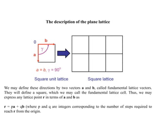 The description of the plane lattice
We may define these directions by two vectors a and b, called fundamental lattice vectors.
They will define a square, which we may call the fundamental lattice cell. Thus, we may
express any lattice point r in terms of a and b as
r = pa + qb (where p and q are integers corresponding to the number of steps required to
reach r from the origin.
 
