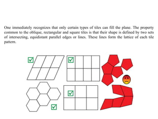 One immediately recognizes that only certain types of tiles can fill the plane. The property
common to the oblique, rectangular and square tiles is that their shape is defined by two sets
of intersecting, equidistant parallel edges or lines. These lines form the lattice of each tile
pattern.
 