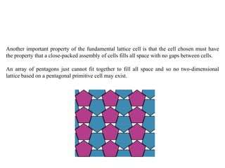 Another important property of the fundamental lattice cell is that the cell chosen must have
the property that a close-packed assembly of cells fills all space with no gaps between cells.
An array of pentagons just cannot fit together to fill all space and so no two-dimensional
lattice based on a pentagonal primitive cell may exist.
 