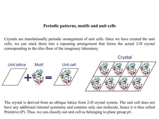 Periodic patterns, motifs and unit cells
Crystals are translationally periodic arrangement of unit cells. Once we have created the unit
cells, we can stack them into a repeating arrangement that forms the actual 2-D crystal
corresponding to the tiles floor of the imaginary laboratory.
The crystal is derived from an oblique lattice from 2-D crystal system. The unit cell does not
have any additional internal symmetry and contains only one molecule, hence it is thus called
Primitive (P). Thus, we can classify out unit cell as belonging to plane group p1.
 