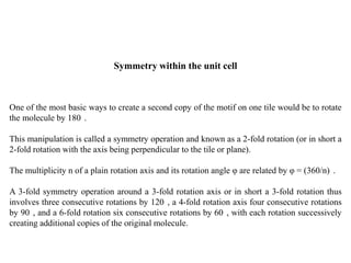 Symmetry within the unit cell
One of the most basic ways to create a second copy of the motif on one tile would be to rotate
the molecule by 180 .
This manipulation is called a symmetry operation and known as a 2-fold rotation (or in short a
2-fold rotation with the axis being perpendicular to the tile or plane).
The multiplicity n of a plain rotation axis and its rotation angle φ are related by φ = (360/n) .
A 3-fold symmetry operation around a 3-fold rotation axis or in short a 3-fold rotation thus
involves three consecutive rotations by 120 , a 4-fold rotation axis four consecutive rotations
by 90 , and a 6-fold rotation six consecutive rotations by 60 , with each rotation successively
creating additional copies of the original molecule.
 