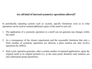 In periodically repeating systems such as crystals, specific limitations exist as to what
operations can be used to created additional copies of the motif in unit cell.
1. The application of a symmetry operation to a motif can not generate any changes within
the motif.
2. As a consequence of the closure requirement and the reasonable limitation that only a
finite number of symmetry operations are allowed, a plain rotation can only involve
operations by (360/n) .
3. Such cyclic operation generates, after a certain number of repeated applications, again the
original motif in its original position (i.e. at the same point, therefore such rotations are
also called point group operations).
Are all kind of internal symmetry operations allowed?
 