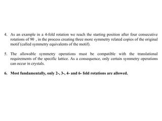 4. As an example in a 4-fold rotation we reach the starting position after four consecutive
rotations of 90 , in the process creating three more symmetry related copies of the original
motif (called symmetry equivalents of the motif).
5. The allowable symmetry operations must be compatible with the translational
requirements of the specific lattice. As a consequence, only certain symmetry operations
can occur in crystals.
6. Most fundamentally, only 2-, 3-, 4- and 6- fold rotations are allowed.
 