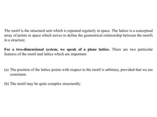 The motif is the structural unit which is repeated regularly in space. The lattice is a conceptual
array of points in space which serves to define the geometrical relationship between the motifs
in a structure.
For a two-dimensional system, we speak of a plane lattice. There are two particular
features of the motif and lattice which are important:
(a) The position of the lattice points with respect to the motif is arbitrary, provided that we are
consistent.
(b) The motif may be quite complex structurally.
 