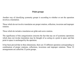 Point groups
Another way of classifying symmetry groups is according to whether or not the operation
involves a translation.
Those which do not involve translation are proper rotation, reflection, inversion and improper
rotation.
Those which do include a translation are glide and screw rotation.
The significance of this categorization concerns the fact that any set of symmetry operations
which does not invoke translation may be thought of as acting at a point in space and that
point in space is unchanged by the operation.
It has been proved that in three dimensions, there are 32 different operation corresponding to
combination of proper rotations, reflections, inversions and improper rotations. These 32
arrangements are called the 32 point groups.
 