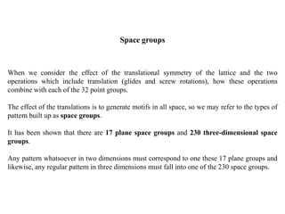 Space groups
When we consider the effect of the translational symmetry of the lattice and the two
operations which include translation (glides and screw rotations), how these operations
combine with each of the 32 point groups.
The effect of the translations is to generate motifs in all space, so we may refer to the types of
pattern built up as space groups.
It has been shown that there are 17 plane space groups and 230 three-dimensional space
groups.
Any pattern whatsoever in two dimensions must correspond to one these 17 plane groups and
likewise, any regular pattern in three dimensions must fall into one of the 230 space groups.
 