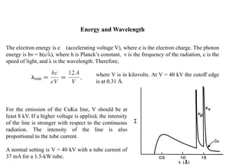 Energy and Wavelength
The electron energy is e (accelerating voltage V), where e is the electron charge. The photon
energy is hν = h(c/λ), where h is Planck’s constant, ν is the frequency of the radiation, c is the
speed of light, and λ is the wavelength. Therefore,
where V is in kilovolts. At V = 40 kV the cutoff edge
is at 0.31 Å.
For the emission of the CuKα line, V should be at
least 8 kV. If a higher voltage is applied, the intensity
of the line is stronger with respect to the continuous
radiation. The intensity of the line is also
proportional to the tube current.
A normal setting is V = 40 kV with a tube current of
37 mA for a 1.5-kW tube.
 