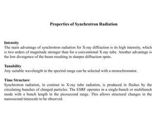 Properties of Synchrotron Radiation
Intensity
The main advantage of synchrotron radiation for X-ray diffraction is its high intensity, which
is two orders of magnitude stronger than for a conventional X-ray tube. Another advantage is
the low divergence of the beam resulting in sharper diffraction spots.
Tunability
Any suitable wavelength in the spectral range can be selected with a monochromator.
Time Structure
Synchrotron radiation, in contrast to X-ray tube radiation, is produced in flashes by the
circulating bunches of charged particles. The ESRF operates in a single-bunch or multibunch
mode with a bunch length in the picosecond range. This allows structural changes in the
nanosecond timescale to be observed.
 