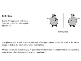 Reflections:
Symmetry operation: reflection
Symmetry element: mirror plane
Symbol: m
Any plane which is such that the disposition of an object to one side of the plane is the mirror
image of that on the other is known as mirror plane.
Objects which are mirror images of each other are known as enantiomorphs if macroscopic;
microscopic mirror images are known as enantiomers.
 