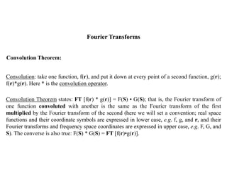 Fourier Transforms
Convolution Theorem:
Convolution: take one function, f(r), and put it down at every point of a second function, g(r);
f(r)*g(r). Here * is the convolution operator.
Convolution Theorem states: FT [f(r) * g(r)] = F(S) • G(S); that is, the Fourier transform of
one function convoluted with another is the same as the Fourier transform of the first
multiplied by the Fourier transform of the second (here we will set a convention; real space
functions and their coordinate symbols are expressed in lower case, e.g. f, g, and r, and their
Fourier transforms and frequency space coordinates are expressed in upper case, e.g. F, G, and
S). The converse is also true: F(S) * G(S) = FT [f(r)•g(r)].
 