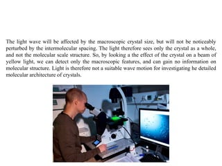 The light wave will be affected by the macroscopic crystal size, but will not be noticeably
perturbed by the intermolecular spacing. The light therefore sees only the crystal as a whole,
and not the molecular scale structure. So, by looking a the effect of the crystal on a beam of
yellow light, we can detect only the macroscopic features, and can gain no information on
molecular structure. Light is therefore not a suitable wave motion for investigating he detailed
molecular architecture of crystals.
 