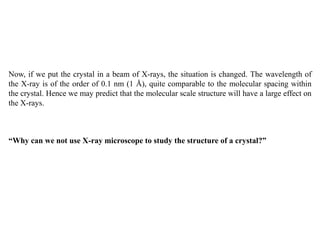 Now, if we put the crystal in a beam of X-rays, the situation is changed. The wavelength of
the X-ray is of the order of 0.1 nm (1 Å), quite comparable to the molecular spacing within
the crystal. Hence we may predict that the molecular scale structure will have a large effect on
the X-rays.
“Why can we not use X-ray microscope to study the structure of a crystal?”
 