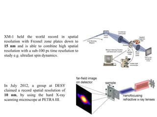 XM-1 held the world record in spatial
resolution with Fresnel zone plates down to
15 nm and is able to combine high spatial
resolution with a sub-100 ps time resolution to
study e.g. ultrafast spin dynamics.
In July 2012, a group at DESY
claimed a record spatial resolution of
10 nm, by using the hard X-ray
scanning microscope at PETRA III.
 