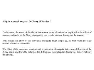 Why do we need a crystal for X-ray diffraction?
Furthermore, the order of the three-dimensional array of molecules implies that the effect of
any one molecule on the X-rays is repeated in a regular manner throughout the crystal.
This makes the effect of an individual molecule much amplified, so that relatively large
overall effects are observable.
The effect of the molecular structure and organization of a crystal is to cause diffraction of the
X-ray beam, and from the nature of the diffraction, the molecular structure of the crystal may
determined.
 
