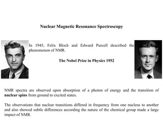 Nuclear Magnetic Resonance Spectroscopy
In 1945, Felix Bloch and Edward Purcell described the
phenomenon of NMR.
The Nobel Prize in Physics 1952
NMR spectra are observed upon absorption of a photon of energy and the transition of
nuclear spins from ground to excited states.
The observations that nuclear transitions differed in frequency from one nucleus to another
and also showed subtle differences according the nature of the chemical group made a large
impact of NMR.
 