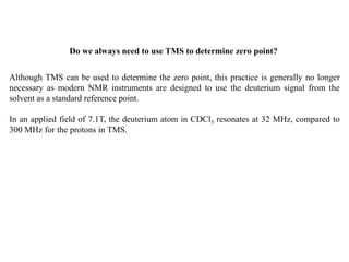 Although TMS can be used to determine the zero point, this practice is generally no longer
necessary as modern NMR instruments are designed to use the deuterium signal from the
solvent as a standard reference point.
In an applied field of 7.1T, the deuterium atom in CDCl3 resonates at 32 MHz, compared to
300 MHz for the protons in TMS.
Do we always need to use TMS to determine zero point?
 