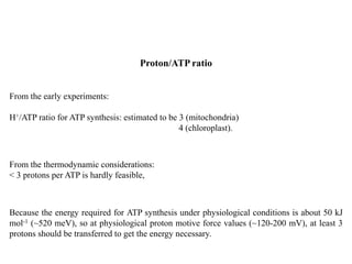 From the early experiments:
H+/ATP ratio for ATP synthesis: estimated to be 3 (mitochondria)
4 (chloroplast).
Proton/ATP ratio
Because the energy required for ATP synthesis under physiological conditions is about 50 kJ
mol-1 (~520 meV), so at physiological proton motive force values (~120-200 mV), at least 3
protons should be transferred to get the energy necessary.
From the thermodynamic considerations:
< 3 protons per ATP is hardly feasible,
 