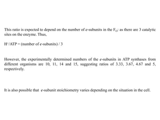 This ratio is expected to depend on the number of c-subunits in the FO: as there are 3 catalytic
sites on the enzyme. Thus,
H+/ATP = (number of c-subunits) / 3
It is also possible that c-subunit stoichiometry varies depending on the situation in the cell.
However, the experimentally determined numbers of the c-subunits in ATP synthases from
different organisms are 10, 11, 14 and 15, suggesting ratios of 3.33, 3.67, 4.67 and 5,
respectively.
 