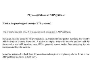 The primary function of ATP synthase in most organisms is ATP synthesis.
Physiological role of ATP synthase
However, in some cases the reverse reaction, i.e. transmembrane proton pumping powered by
ATP hydrolysis is more important. A typical example: anaerobic bacteria produce ATP by
fermentation and ATP synthase uses ATP to generate proton motive force necessary for ion
transport and flagella motility.
Many bacteria can live both from fermentation and respiration or photosynthesis. In such case
ATP synthase functions in both ways.
What is the physiological role(s) of ATP synthase?
 