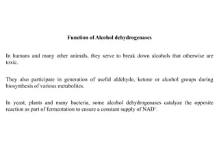 In humans and many other animals, they serve to break down alcohols that otherwise are
toxic.
Function of Alcohol dehydrogenases
In yeast, plants and many bacteria, some alcohol dehydrogenases catalyze the opposite
reaction as part of fermentation to ensure a constant supply of NAD+.
They also participate in generation of useful aldehyde, ketone or alcohol groups during
biosynthesis of various metabolites.
 