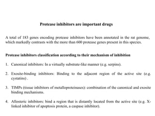 A total of 183 genes encoding protease inhibitors have been annotated in the rat genome,
which markedly contrasts with the more than 600 protease genes present in this species.
Protease inhibitors are important drugs
Protease inhibitors classification according to their mechanism of inhibition
1. Canonical inhibitors: In a virtually substrate-like manner (e.g. serpins).
2. Exosite-binding inhibitors: Binding to the adjacent region of the active site (e.g.
cystatins) .
3. TIMPs (tissue inhibitors of metalloproteinases): combination of the canonical and exosite
binding mechanisms.
4. Allosteric inhibitors: bind a region that is distantly located from the active site (e.g. X-
linked inhibitor of apoptosis protein, a caspase inhibitor).
 