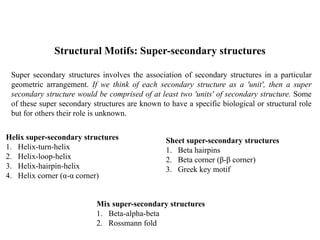 Structural Motifs: Super-secondary structures
Super secondary structures involves the association of secondary structures in a particular
geometric arrangement. If we think of each secondary structure as a 'unit', then a super
secondary structure would be comprised of at least two 'units' of secondary structure. Some
of these super secondary structures are known to have a specific biological or structural role
but for others their role is unknown.
Helix super-secondary structures
1. Helix-turn-helix
2. Helix-loop-helix
3. Helix-hairpin-helix
4. Helix corner (α-α corner)
Sheet super-secondary structures
1. Beta hairpins
2. Beta corner (β-β corner)
3. Greek key motif
Mix super-secondary structures
1. Beta-alpha-beta
2. Rossmann fold
 