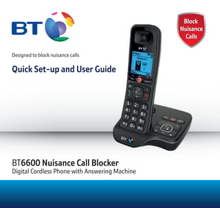 Block
Nuisance
Calls
Block
Nuisance
Calls
Designed to block nuisance calls
Quick Set-up and User Guide
BT6600 Nuisance Call Blocker
Digital Cordless Phone with Answering Machine
 