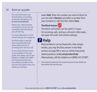 Quick set-up guide
If you need some help, call us on 0800 145 6789* or go to bt.com/producthelp
10
select Add. Enter the number you want to block (or
you can select Options and select a number from
your contacts or calls list) then select Save.
The Block button
The block call button can be used in 3 ways:
On incoming calls, during a call and in idle mode,
see page 30 under Call control settings.
7 Help
Most problems can be ﬁxed with a few simple
checks, you may ﬁnd the answer in the Help
section on page 80 or see our online frequently
asked questions at bt.com/producthelp
Alternatively, call the Helpline on 0800 145 6789*.
* Calls made from within the UK mainland network are free. Mobile and
international call costs may vary.
For more information and
general advice on handling
unwanted calls please go to
bt.com/unwantedcalls
Please note, other products
connected to the line are not
compatible with this feature
and will still ring.
For more information on Call
control settings, go to page 28.
No PIN number is required
when using the block call
button when there is an
incoming call or during a call.
If you cannot ﬁnd the answer
to your problem in this user
guide, then please call our free
Helpline on 0800 145 6789*.
Our dedicated advisors are
more likely to be able to help
you than the retailer where you
made your purchase.
 